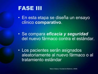 FASE III
• En esta etapa se diseña un ensayo
  clínico comparativo.

• Se compara eficacia y seguridad
  del nuevo fármaco contra el estándar.

• Los pacientes serán asignados
  aleatoriamente al nuevo fármaco o al
  tratamiento estándar
                Marco Velasco. Facultad de Medicina, UNAM.
 
