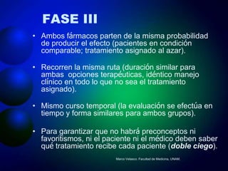 FASE III
• Ambos fármacos parten de la misma probabilidad
  de producir el efecto (pacientes en condición
  comparable; tratamiento asignado al azar).

• Recorren la misma ruta (duración similar para
  ambas opciones terapéuticas, idéntico manejo
  clínico en todo lo que no sea el tratamiento
  asignado).

• Mismo curso temporal (la evaluación se efectúa en
  tiempo y forma similares para ambos grupos).

• Para garantizar que no habrá preconceptos ni
  favoritismos, ni el paciente ni el médico deben saber
  qué tratamiento recibe cada paciente (doble ciego).
                        Marco Velasco. Facultad de Medicina, UNAM.
 