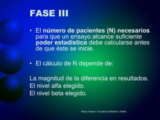 FASE III
• El número de pacientes (N) necesarios
  para que un ensayo alcance suficiente
  poder estadístico debe calcularse antes
  de que éste se inicie.

• El cálculo de N depende de:

La magnitud de la diferencia en resultados.
El nivel alfa elegido.
El nivel beta elegido.

                  Marco Velasco. Facultad de Medicina, UNAM.
 