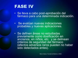 FASE IV
• Se lleva a cabo post-aprobación del
  fármaco para una determinada indicación.

• Se evalúan nuevas indicaciones
  probables y nuevas aplicaciones.

• Se definen áreas no estudiadas
  previamente como dosificación en
  ancianos, en niños, etc. y se delinean
  criterios de seguridad del fármaco
  (efectos adversos raros pueden no haber
  sido detectados antes).
                  Marco Velasco. Facultad de Medicina, UNAM.
 