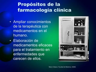 Propósitos de la
    farmacología clínica

• Ampliar conocimientos
  de la terapéutica con
  medicamentos en el
  humano.
• Elaboración de
  medicamentos eficaces
  para el tratamiento en
  enfermedades que
  carecen de ellos.

                      Marco Velasco. Facultad de Medicina, UNAM.
 