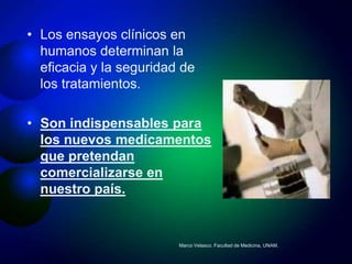 • Los ensayos clínicos en
  humanos determinan la
  eficacia y la seguridad de
  los tratamientos.

• Son indispensables para
  los nuevos medicamentos
  que pretendan
  comercializarse en
  nuestro país.


                         Marco Velasco. Facultad de Medicina, UNAM.
 