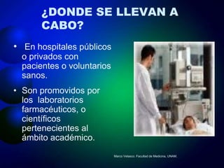 ¿DONDE SE LLEVAN A
       CABO?
• En hospitales públicos
  o privados con
  pacientes o voluntarios
  sanos.
• Son promovidos por
  los laboratorios
  farmacéuticos, o
  científicos
  pertenecientes al
  ámbito académico.
                            Marco Velasco. Facultad de Medicina, UNAM.
 