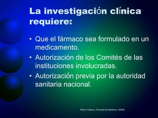 La investigación clínica
requiere:
• Que el fármaco sea formulado en un
  medicamento.
• Autorización de los Comités de las
  instituciones involucradas.
• Autorización previa por la autoridad
  sanitaria nacional.


                Marco Velasco. Facultad de Medicina, UNAM.
 