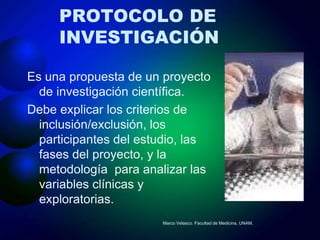 PROTOCOLO DE
     INVESTIGACIÓN

Es una propuesta de un proyecto
  de investigación científica.
Debe explicar los criterios de
  inclusión/exclusión, los
  participantes del estudio, las
  fases del proyecto, y la
  metodología para analizar las
  variables clínicas y
  exploratorias.
                       Marco Velasco. Facultad de Medicina, UNAM.
 