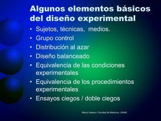 Algunos elementos básicos
del diseño experimental
• Sujetos, técnicas, medios.
• Grupo control
• Distribución al azar
• Diseño balanceado
• Equivalencia de las condiciones
  experimentales
• Equivalencia de los procedimientos
  experimentales
• Ensayos ciegos / doble ciegos

                  Marco Velasco. Facultad de Medicina, UNAM.
 