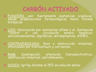 CARBÓN ACTIVADOFUNCIÓN: unir fuertemente sustancias orgánicas, desde preparaciones farmacológicas hasta toxinas biológicas.USO: intoxicación por sustancias afines a el. Sustancias “retard” ó con circulación entero hepática: anticonvulsivantes, digitálicos, antidepresivos, AINES, CONTRAINDICADO: íleon u obstrucción intestinal, intoxicados por hidrocarburo y corrosivos.RAM: Constipación, alteración hidroelectrolítica, obstrucción intestinal, estreñimiento. DOSIS: 1gr/kg diluidos al 25% en solución salina.