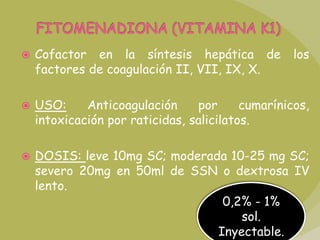 FITOMENADIONA (VITAMINA K1)Cofactor en la síntesis hepática de los factores de coagulación II, VII, IX, X.USO: Anticoagulación por cumarínicos, intoxicación por raticidas, salicilatos.DOSIS: leve 10mg SC; moderada 10-25 mg SC; severo 20mg en 50ml de SSN o dextrosa IV lento.0,2% - 1% sol. Inyectable.