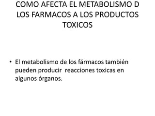 COMO AFECTA EL METABOLISMO D
LOS FARMACOS A LOS PRODUCTOS
TOXICOS
• El metabolismo de los fármacos también
pueden producir reacciones toxicas en
algunos órganos.
 