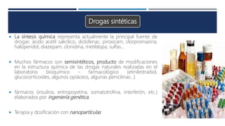 Drogas sintéticas
 La síntesis química representa actualmente la principal fuente de
drogas: ácido acetil salicílico, diclofenac, piroxicam, clorpromazina,
haloperidol, diazepam, clonidina, metildopa, sulfas…
 Muchos fármacos son semisintéticos, producto de modificaciones
en la estructura química de las drogas naturales realizadas en el
laboratorio bioquímico - farmacológico (etinilestradiol,
glucocorticoides, algunos opiáceos, algunas penicilinas…)
 fármacos (insulina, eritropoyetina, somatotrofina, interferón, etc.)
elaborados por ingeniería genética.
 Terapia y dosificación con nanopartículas
 