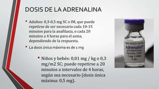 DOSIS DE LA ADRENALINA
• Adultos: 0,3-0,5 mg SC o IM, que puede
repetirse de ser necesario cada 10-15
minutos para la anafilaxia, o cada 20
minutos a 4 horas para el asma,
dependiendo de la respuesta.
• La dosis única máxima es de 1 mg
• Niños y bebés: 0,01 mg / kg o 0,3
mg/m2 SC; puede repetirse a 20
minutos a intervalos de 4 horas,
según sea necesario (dosis única
máxima: 0,5 mg).
 