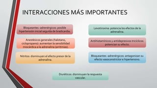 INTERACCIONES MÁS IMPORTANTES
Levotiroxina: potencia los efectos de la
adrenalina.
Nitritos: disminuyen el efecto presor de la
adrenalina.
Anestésicos generales (halotano,
ciclopropano): aumentan la sensibilidad
miocárdica a la adrenalina (arritmias).
Diuréticos: disminuyen la respuesta
vascular.
Bloqueantes -adrenérgicos: posible
hipertensión inicial seguida de bradicardia.
Antihistamínicos y antidepresivos tricíclicos:
potencian su efecto.
Bloqueantes -adrenérgicos: antagonizan su
efecto vasoconstrictor e hipertensivo.
 