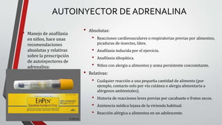 AUTOINYECTOR DE ADRENALINA
• Manejo de anafilaxia
en niños, hace unas
recomendaciones
absolutas y relativas
sobre la prescripción
de autoinyectores de
adrenalina:
• Absolutas:
• Reacciones cardiovasculares o respiratorias previas por alimentos,
picaduras de insectos, látex.
• Anafilaxia inducida por el ejercicio.
• Anafilaxia idiopática.
• Niños con alergia a alimentos y asma persistente concomitante.
• Relativas:
• Cualquier reacción a una pequeña cantidad de alimento (por
ejemplo, contacto solo por vía cutánea o alergia alimentaria a
alérgenos ambientales).
• Historia de reacciones leves previas por cacahuete o frutos secos.
• Asistencia médica lejana de la vivienda habitual.
• Reacción alérgica a alimentos en un adolescente.
 