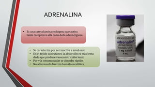 ADRENALINA
• Es una catecolamina endógena que activa
tanto receptores alfa como beta adrenérgicos.
• Se caracteriza por ser inactiva a nivel oral.
• En el tejido subcutáneo la absorción es más lenta
dado que produce vasoconstricción local.
• Por vía intramuscular se absorbe rápido.
• No atraviesa la barrera hematoencefálica
 