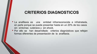CRITERIOS DIAGNOSTICOS
• La anafilaxia es una entidad infrarreconocida e infratratada,
en parte porque se puede presentar hasta en un 20% de los casos
sin síntomas cutáneos y sin shock.
• Por ello se han desarrollado criterios diagnósticos que refejan
formas diferentes de presentación de la anafilaxia.
 