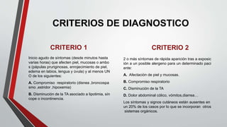 CRITERIOS DE DIAGNOSTICO
CRITERIO 1
Inicio agudo de síntomas (desde minutos hasta
varias horas) que afecten piel, mucosas o ambo
s (pápulas pruriginosas, enrojecimiento de piel,
edema en labios, lengua y úvula) y al menos UN
O de los siguientes:
A. Compromiso respiratorio (disnea ,broncospa
smo ,estridor ,hipoxemia)
B. Disminución de la TA asociado a lipotimia, sín
cope o incontinencia.
CRITERIO 2
2 o más síntomas de rápida aparición tras a exposic
ión a un posible alergeno para un determinado paci
ente:
A. Afectación de piel y mucosas.
B. Compromiso respiratorio
C. Disminución de la TA
D. Dolor abdominal cólico, vómitos,diarrea…
Los síntomas y signos cutáneos están ausentes en
un 20% de los casos por lo que se incorporan otros
sistemas orgánicos.
 