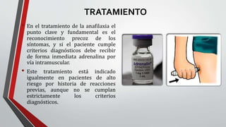 TRATAMIENTO
• En el tratamiento de la anafilaxia el
punto clave y fundamental es el
reconocimiento precoz de los
síntomas, y si el paciente cumple
criterios diagnósticos debe recibir
de forma inmediata adrenalina por
vía intramuscular.
• Este tratamiento está indicado
igualmente en pacientes de alto
riesgo por historia de reacciones
previas, aunque no se cumplan
estrictamente los criterios
diagnósticos.
 