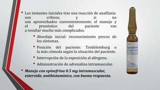 • Los instantes iniciales tras una reacción de anafilaxia
son críticos, y si no
son aprovechados convenientemente, el manejo y
el pronóstico del paciente van
a resultar mucho más complicados.
• Abordaje inicial: reconocimiento precoz de
los síntomas.
• Posición del paciente: Tredelemburg o
la más cómoda según la situación del paciente.
• Interrupción de la exposición al alérgeno.
• Administración de adrenalina intramuscular.
• Manejo con epinefrina 0.5 mg intramuscular,
esteroide, antihistamínico, con buena respuesta.
 