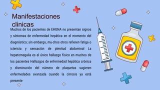 Muchos de los pacientes de EHGNA no presentan signos
y síntomas de enfermedad hepática en el momento del
diagnóstico; sin embargo, mu-chos otros refieren fatiga o
ictericia y sensación de plenitud abdominal La
hepatomegalia es el único hallazgo físico en muchos de
los pacientes Hallazgos de enfermedad hepática crónica
y disminución del número de plaquetas sugieren
enfermedades avanzada cuando la cirrosis ya está
presente
Manifestaciones
clinicas
 