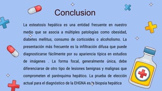 La esteatosis hepática es una entidad frecuente en nuestro
medio que se asocia a múltiples patologías como obesidad,
diabetes mellitus, consumo de corticoides o alcoholismo. La
presentación más frecuente es la infiltración difusa que puede
diagnosticarse fácilmente por su apariencia típica en estudios
de imágenes . La forma focal, generalmente única, debe
diferenciarse de otro tipo de lesiones benignas y malignas que
comprometen el parénquima hepático. La prueba de elección
actual para el diagnóstico de la EHGNA es la biopsia hepática
Conclusion
 