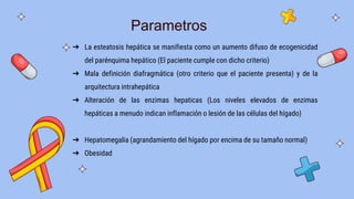 Parametros
➔ La esteatosis hepática se manifiesta como un aumento difuso de ecogenicidad
del parénquima hepático (El paciente cumple con dicho criterio)
➔ Mala definición diafragmática (otro criterio que el paciente presenta) y de la
arquitectura intrahepática
➔ Alteración de las enzimas hepaticas (Los niveles elevados de enzimas
hepáticas a menudo indican inflamación o lesión de las células del hígado)
➔ Hepatomegalia (agrandamiento del hígado por encima de su tamaño normal)
➔ Obesidad
 