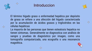 El término hígado graso o enfermedad hepática por depósito
de grasa se refiere a una afección del hígado caracterizada
por la acumulación de ácidos grasos y triglicéridos en las
células hepáticas
La mayoría de las personas que tienen esteatosis hepatica no
tienen síntomas. Generalmente se diagnostica con análisis de
sangre y pruebas de diagnóstico por imagen, como una
tomografía computarizada, una ecografía o una resonancia
magnética.
Introduccion
 