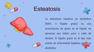 Esteatosis
La esteatosis hepática no alcohólica
(NAFL o hígado graso) es una
acumulación de grasa en el hígado en
personas que beben poco o nada de
alcohol. El hígado graso es el tipo más
común de enfermedad hepática grasa no
alcohólica
 