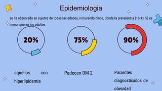 Epidemiologia
aquellos con
hiperlipidemia
20%
Padecen DM-2
75%
Pacientes
diagnosticados de
obesidad
90%
se ha observado en sujetos de todas las edades, incluyendo niños, donde la prevalencia (10-15 %) es
menor que en los adultos
 