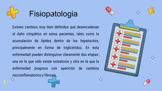 Fisiopatologia
Existen cambios muy bien definidos que desencadenan
el daño citopático en estos pacientes, tales como la
acumulación de lípidos dentro de los hepatocitos,
principalmente en forma de triglicéridos. En esta
enfermedad pueden distinguirse claramente dos etapas:
una en la que sólo existe esteatosis y otra en la que la
enfermedad progresa con aparición de cambios
necroinflamatorios y fibrosis.
 