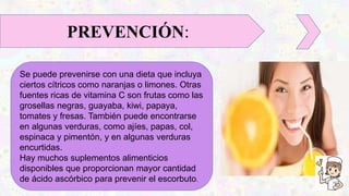 Se puede prevenirse con una dieta que incluya
ciertos cítricos como naranjas o limones. Otras
fuentes ricas de vitamina C son frutas como las
grosellas negras, guayaba, kiwi, papaya,
tomates y fresas. También puede encontrarse
en algunas verduras, como ajíes, papas, col,
espinaca y pimentón, y en algunas verduras
encurtidas.
Hay muchos suplementos alimenticios
disponibles que proporcionan mayor cantidad
de ácido ascórbico para prevenir el escorbuto.
PREVENCIÓN:
 