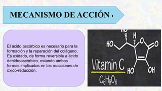 MECANISMO DE ACCIÓN :
El ácido ascórbico es necesario para la
formación y la reparación del colágeno.
Es oxidado, de forma reversible a ácido
dehidroascórbico, estando ambas
formas implicadas en las reacciones de
oxido-reducción.
 