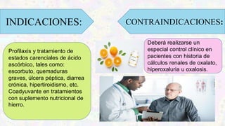 Profilaxis y tratamiento de
estados carenciales de ácido
ascórbico, tales como:
escorbuto, quemaduras
graves, úlcera péptica, diarrea
crónica, hipertiroidismo, etc.
Coadyuvante en tratamientos
con suplemento nutricional de
hierro.
INDICACIONES: CONTRAINDICACIONES:
Deberá realizarse un
especial control clínico en
pacientes con historia de
cálculos renales de oxalato,
hiperoxaluria u oxalosis.
 