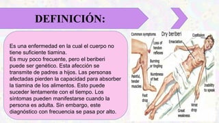 Es una enfermedad en la cual el cuerpo no
tiene suficiente tiamina.
Es muy poco frecuente, pero el beriberi
puede ser genético. Esta afección se
transmite de padres a hijos. Las personas
afectadas pierden la capacidad para absorber
la tiamina de los alimentos. Esto puede
suceder lentamente con el tiempo. Los
síntomas pueden manifestarse cuando la
persona es adulta. Sin embargo, este
diagnóstico con frecuencia se pasa por alto.
DEFINICIÓN:
 