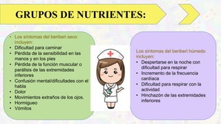 • Los síntomas del beriberi seco
incluyen:
• Dificultad para caminar
• Pérdida de la sensibilidad en las
manos y en los pies
• Pérdida de la función muscular o
parálisis de las extremidades
inferiores
• Confusión mental/dificultades con el
habla
• Dolor
• Movimientos extraños de los ojos.
• Hormigueo
• Vómitos
GRUPOS DE NUTRIENTES:
Los síntomas del beriberi húmedo
incluyen:
• Despertarse en la noche con
dificultad para respirar
• Incremento de la frecuencia
cardíaca
• Dificultad para respirar con la
actividad
• Hinchazón de las extremidades
inferiores
 