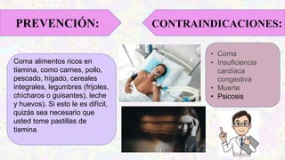 Coma alimentos ricos en
tiamina, como carnes, pollo,
pescado, hígado, cereales
integrales, legumbres (frijoles,
chícharos o guisantes), leche
y huevos). Si esto le es difícil,
quizás sea necesario que
usted tome pastillas de
tiamina.
PREVENCIÓN: CONTRAINDICACIONES:
• Coma
• Insuficiencia
cardíaca
congestiva
• Muerte
• Psicosis
 
