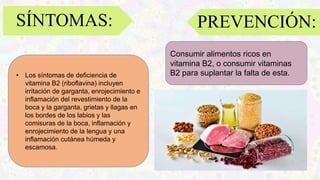 SÍNTOMAS:
• Los síntomas de deficiencia de
vitamina B2 (riboflavina) incluyen
irritación de garganta, enrojecimiento e
inflamación del revestimiento de la
boca y la garganta, grietas y llagas en
los bordes de los labios y las
comisuras de la boca, inflamación y
enrojecimiento de la lengua y una
inflamación cutánea húmeda y
escamosa.
Consumir alimentos ricos en
vitamina B2, o consumir vitaminas
B2 para suplantar la falta de esta.
PREVENCIÓN:
 