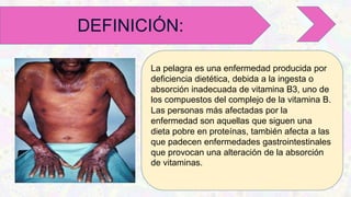 La pelagra es una enfermedad producida por
deficiencia dietética, debida a la ingesta o
absorción inadecuada de vitamina B3, uno de
los compuestos del complejo de la vitamina B.
Las personas más afectadas por la
enfermedad son aquellas que siguen una
dieta pobre en proteínas, también afecta a las
que padecen enfermedades gastrointestinales
que provocan una alteración de la absorción
de vitaminas.
DEFINICIÓN:
 