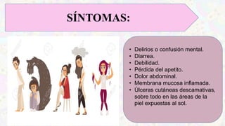 SÍNTOMAS:
• Delirios o confusión mental.
• Diarrea.
• Debilidad.
• Pérdida del apetito.
• Dolor abdominal.
• Membrana mucosa inflamada.
• Úlceras cutáneas descamativas,
sobre todo en las áreas de la
piel expuestas al sol.
 