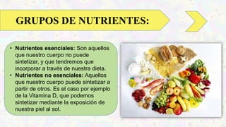 • Nutrientes esenciales: Son aquellos
que nuestro cuerpo no puede
sintetizar, y que tendremos que
incorporar a través de nuestra dieta.
• Nutrientes no esenciales: Aquellos
que nuestro cuerpo puede sintetizar a
partir de otros. Es el caso por ejemplo
de la Vitamina D, que podemos
sintetizar mediante la exposición de
nuestra piel al sol.
GRUPOS DE NUTRIENTES:
 