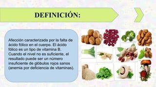 Afección caracterizada por la falta de
ácido fólico en el cuerpo. El ácido
fólico es un tipo de vitamina B.
Cuando el nivel no es suficiente, el
resultado puede ser un número
insuficiente de glóbulos rojos sanos
(anemia por deficiencia de vitaminas).
DEFINICIÓN:
 