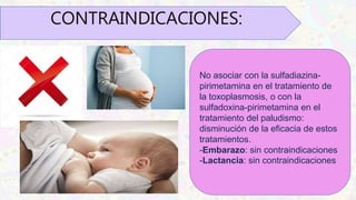 CONTRAINDICACIONES:
No asociar con la sulfadiazina-
pirimetamina en el tratamiento de
la toxoplasmosis, o con la
sulfadoxina-pirimetamina en el
tratamiento del paludismo:
disminución de la eficacia de estos
tratamientos.
-Embarazo: sin contraindicaciones
-Lactancia: sin contraindicaciones
 