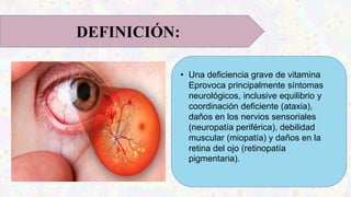 • Una deficiencia grave de vitamina
Eprovoca principalmente síntomas
neurológicos, inclusive equilibrio y
coordinación deficiente (ataxia),
daños en los nervios sensoriales
(neuropatía periférica), debilidad
muscular (miopatía) y daños en la
retina del ojo (retinopatía
pigmentaria).
DEFINICIÓN:
 