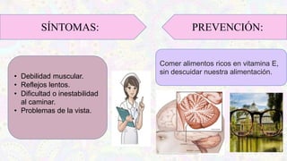 SÍNTOMAS:
• Debilidad muscular.
• Reflejos lentos.
• Dificultad o inestabilidad
al caminar.
• Problemas de la vista.
PREVENCIÓN:
Comer alimentos ricos en vitamina E,
sin descuidar nuestra alimentación.
 