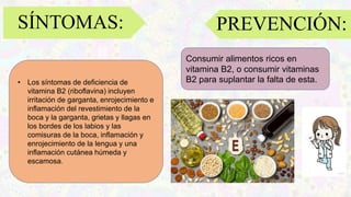 SÍNTOMAS:
• Los síntomas de deficiencia de
vitamina B2 (riboflavina) incluyen
irritación de garganta, enrojecimiento e
inflamación del revestimiento de la
boca y la garganta, grietas y llagas en
los bordes de los labios y las
comisuras de la boca, inflamación y
enrojecimiento de la lengua y una
inflamación cutánea húmeda y
escamosa.
Consumir alimentos ricos en
vitamina B2, o consumir vitaminas
B2 para suplantar la falta de esta.
PREVENCIÓN:
 