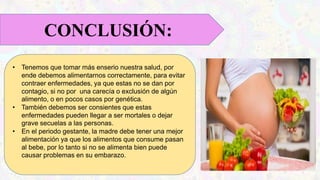• Tenemos que tomar más enserio nuestra salud, por
ende debemos alimentarnos correctamente, para evitar
contraer enfermedades, ya que estas no se dan por
contagio, si no por una carecía o exclusión de algún
alimento, o en pocos casos por genética.
• También debemos ser consientes que estas
enfermedades pueden llegar a ser mortales o dejar
grave secuelas a las personas.
• En el periodo gestante, la madre debe tener una mejor
alimentación ya que los alimentos que consume pasan
al bebe, por lo tanto si no se alimenta bien puede
causar problemas en su embarazo.
CONCLUSIÓN:
 