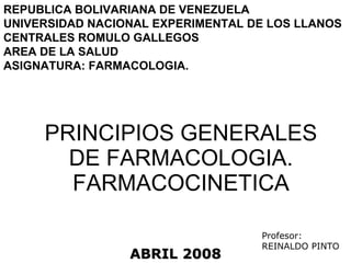 PRINCIPIOS GENERALES DE FARMACOLOGIA. FARMACOCINETICA REPUBLICA BOLIVARIANA DE VENEZUELA UNIVERSIDAD NACIONAL EXPERIMENTAL DE LOS LLANOS CENTRALES ROMULO GALLEGOS AREA DE LA SALUD ASIGNATURA: FARMACOLOGIA. ABRIL 2008 Profesor: REINALDO PINTO 
