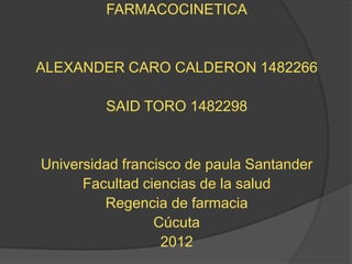 FARMACOCINETICA


ALEXANDER CARO CALDERON 1482266

         SAID TORO 1482298


Universidad francisco de paula Santander
      Facultad ciencias de la salud
         Regencia de farmacia
                 Cúcuta
                  2012
 