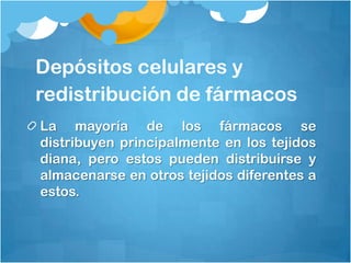 Depósitos celulares y
redistribución de fármacos
La mayoría de los fármacos se
distribuyen principalmente en los tejidos
diana, pero estos pueden distribuirse y
almacenarse en otros tejidos diferentes a
estos.
 