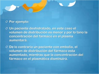 Por ejemplo:

Un paciente deshidratado, en este caso el
volumen de distribución es menor y por lo tano la
concentración del fármaco en el plasma
aumentará.

De lo contrario un paciente con embolia, el
volumen de distribución del fármaco esta
aumentado, mientras que la concentración del
fármaco en el plasmática disminuirá.
 