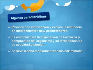 Proporciona información y explica la ineficacia
de medicamentos muy prometedores.

Es esencial para la eliminación de fármacos y
compuestos del organismo y su terminación de
su actividad biológica.

Se lleva a cabo mediante procesos enzimáticos.
 
